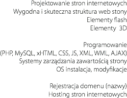Projektowanie stron internetowych
Wygodna i skuteczna struktura web stony Elementy flash
Elementy 3D Programowanie
(PHP, MySQL, xHTML, CSS, JS, XML, WML, AJAX)
Systemy zarządzania zawartością strony
OS instalacja, modyfikacje Rejestracja domenu (nazwy)
Hosting stron internetowych