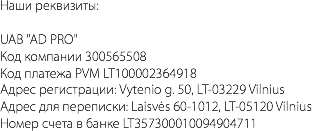 Наши реквизиты: UAB "AD PRO" Код компании 300565508 Код платежа PVM LT100002364918 Адрес регистрации: Vytenio g. 50, LT-03229 Vilnius Адрес для переписки: Laisvės 60-1012, LT-05120 Vilnius Номер счета в банке LT357300010094904711 