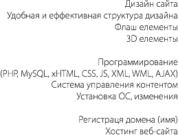 Дизайн сайта
Удобная и еффективная структура дизайна
Флаш елементы
3D елементы Программирование
(PHP, MySQL, xHTML, CSS, JS, XML, WML, AJAX)
Система управления контентом
Установка ОС, изменения Регистраця домена (имя)
Хостинг веб-сайта