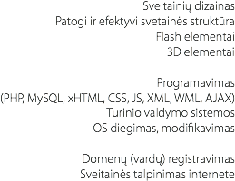 Sveitainių dizainas
Patogi ir efektyvi svetainės struktūra
Flash elementai
3D elementai Programavimas (PHP, MySQL, xHTML, CSS, JS, XML, WML, AJAX)
Turinio valdymo sistemos
OS diegimas, modifikavimas Domenų (vardų) registravimas
Sveitainės talpinimas internete